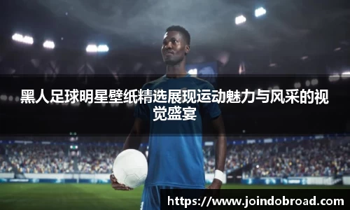 黑人足球明星壁纸精选展现运动魅力与风采的视觉盛宴